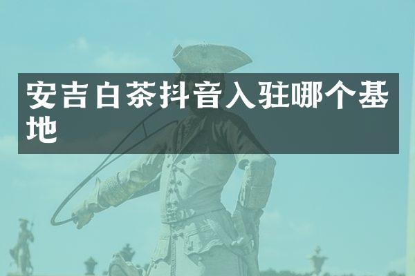 安吉白茶抖音入驻哪个基地