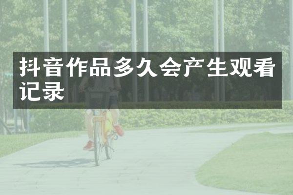 抖音作品多久会产生观看记录