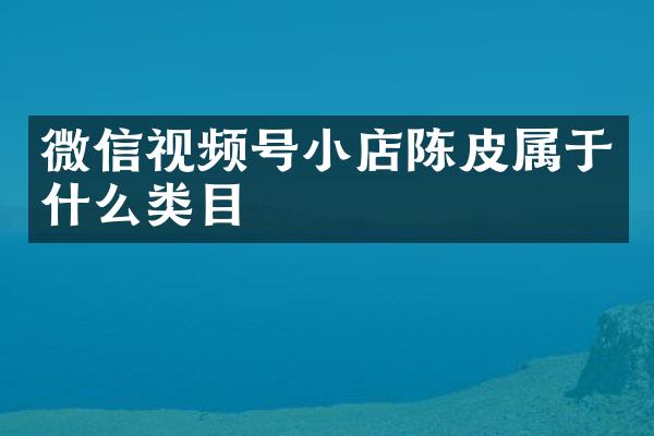 微信视频号小店陈皮属于什么类目
