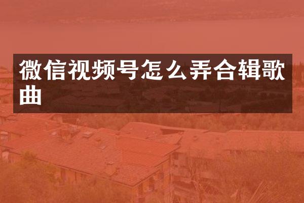 微信视频号怎么弄合辑歌曲