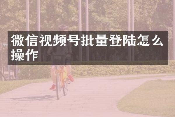 微信视频号批量登陆怎么操作
