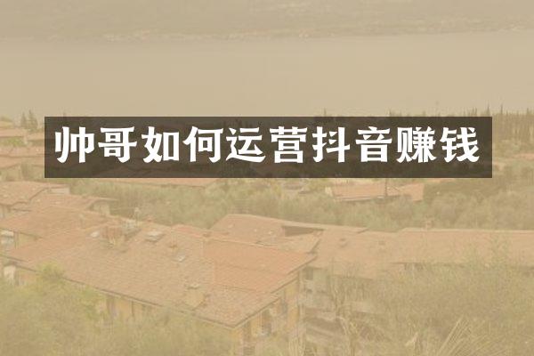 帅哥如何运营抖音赚钱