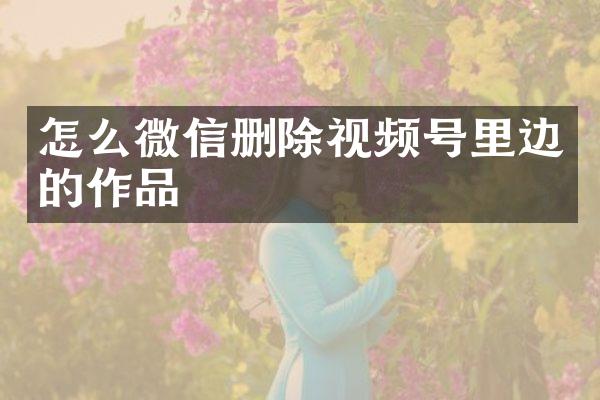 怎么微信删除视频号里边的作品