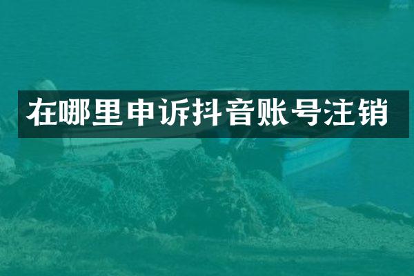 在哪里申诉抖音账号注销