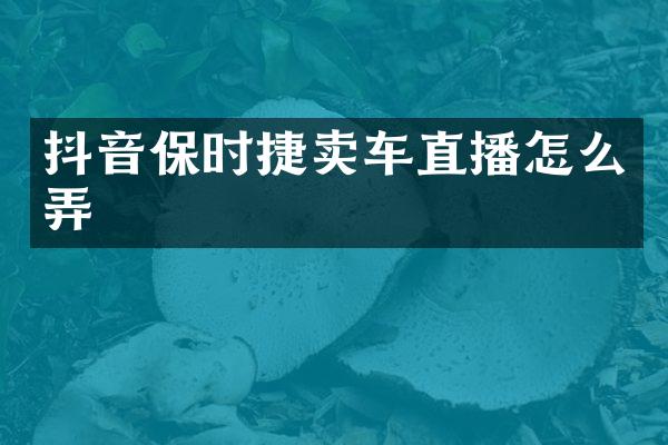 抖音保时捷卖车直播怎么弄