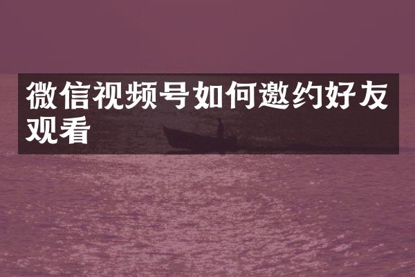 微信视频号如何邀约好友观看