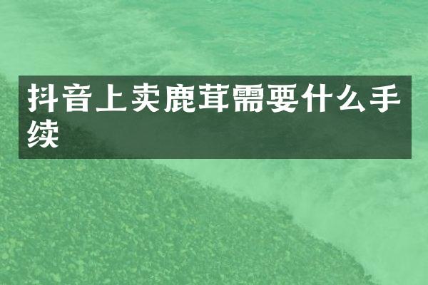 抖音上卖鹿茸需要什么手续