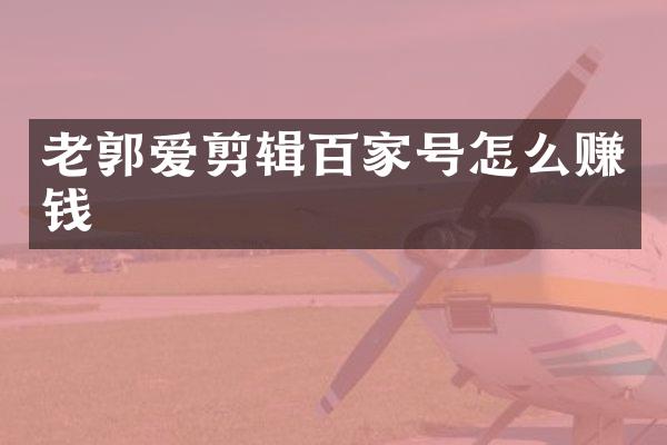 老郭爱剪辑百家号怎么赚钱