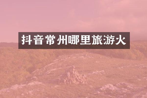 抖音常州哪里旅游火