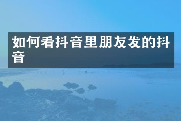 如何看抖音里朋友发的抖音