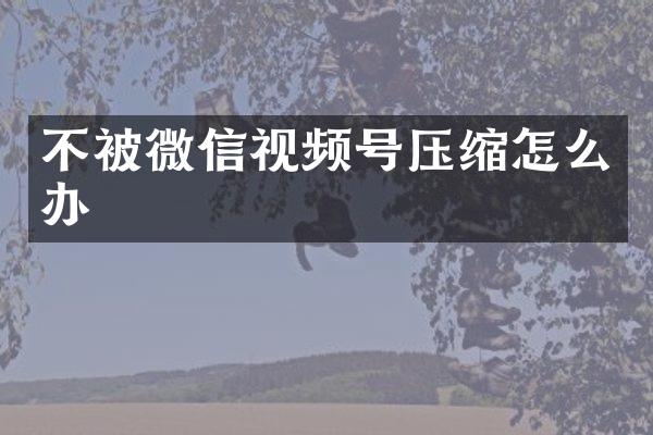 不被微信视频号压缩怎么办