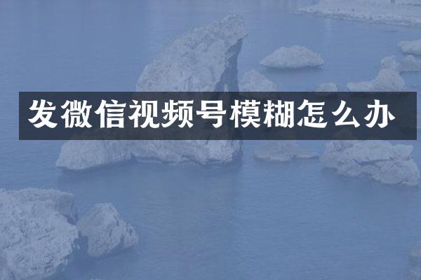 发微信视频号模糊怎么办
