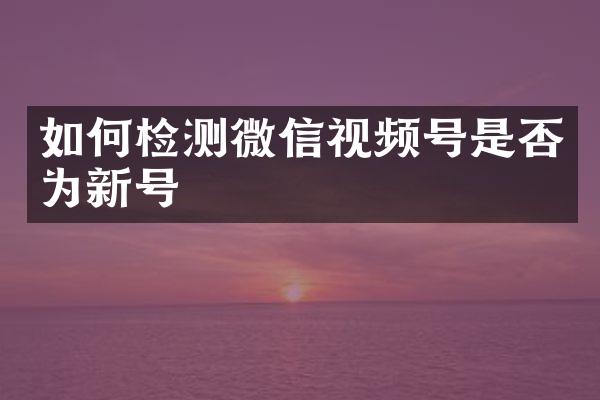 如何检测微信视频号是否为新号