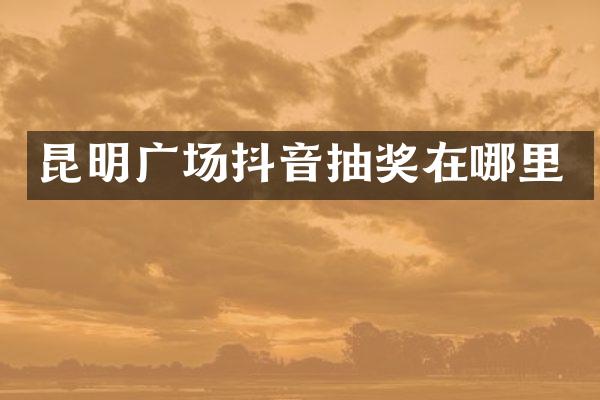昆明广场抖音抽奖在哪里