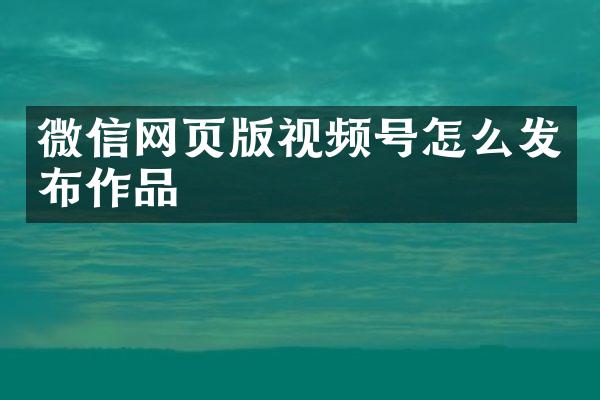 微信网页版视频号怎么发布作品