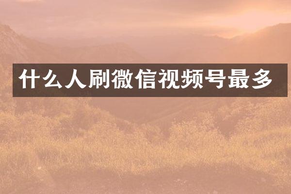 什么人刷微信视频号最多