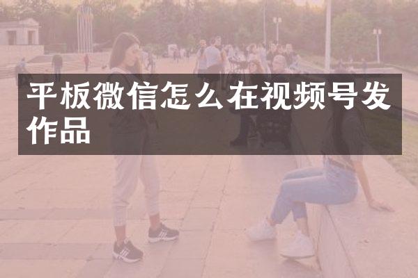 平板微信怎么在视频号发作品
