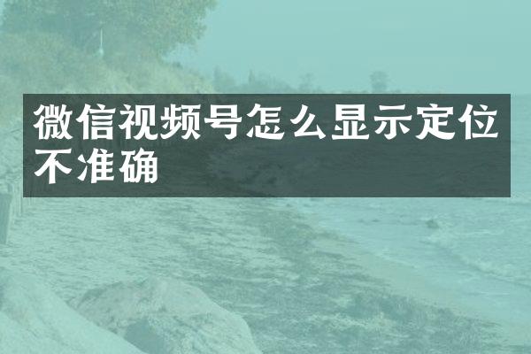 微信视频号怎么显示定位不准确