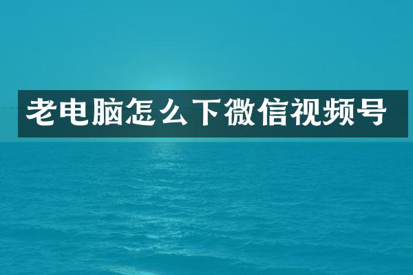 老电脑怎么下微信视频号
