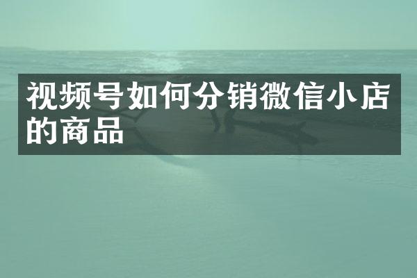 视频号如何分销微信小店的商品