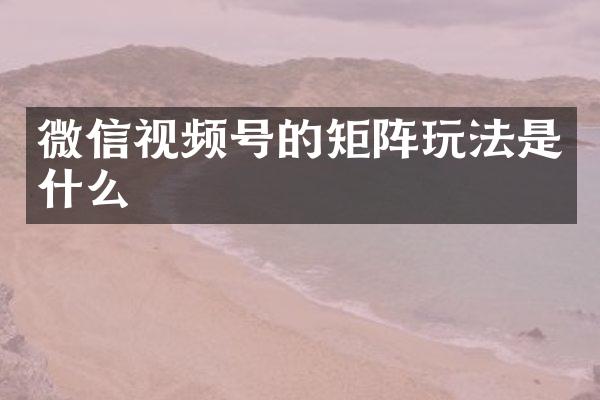 微信视频号的矩阵玩法是什么