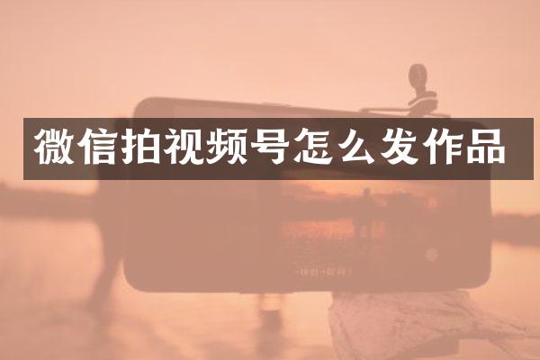 微信拍视频号怎么发作品