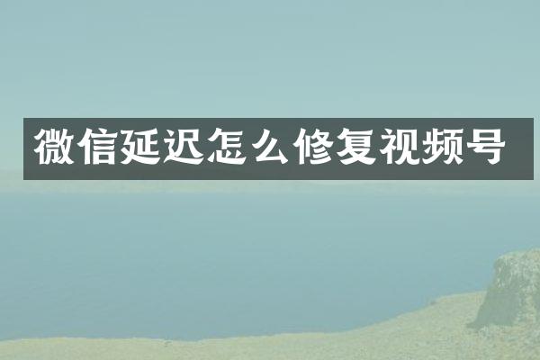微信延迟怎么修复视频号