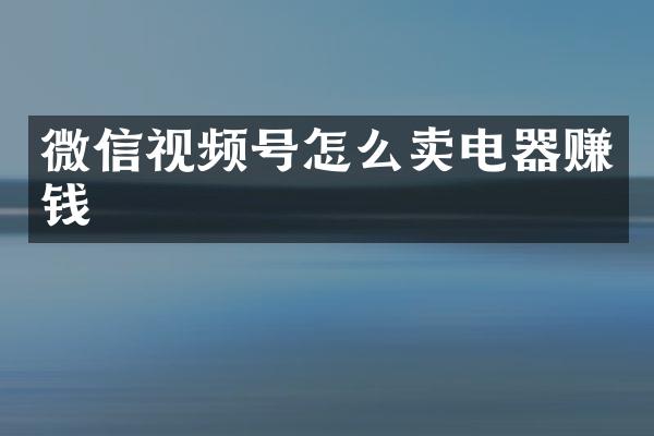 微信视频号怎么卖电器赚钱