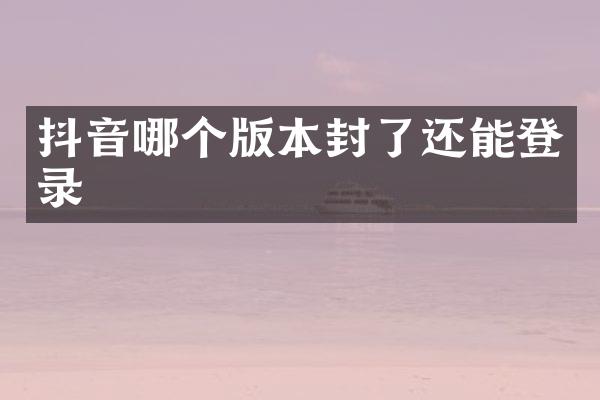 抖音哪个版本封了还能登录