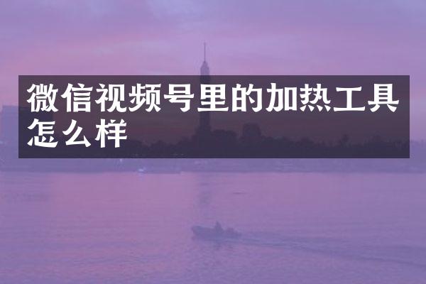 微信视频号里的加热工具怎么样