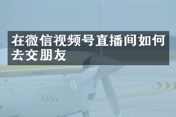 在微信视频号直播间如何去交朋友
