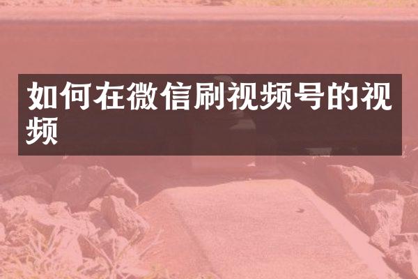 如何在微信刷视频号的视频