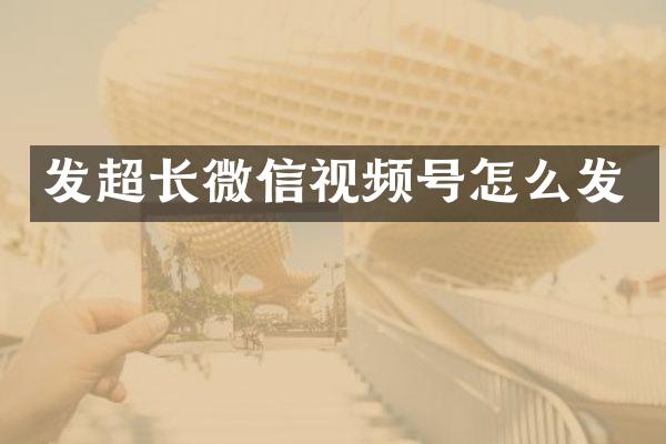 发超长微信视频号怎么发
