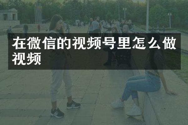 在微信的视频号里怎么做视频