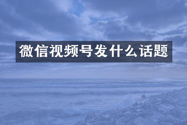 微信视频号发什么话题