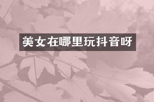 美女在哪里玩抖音呀