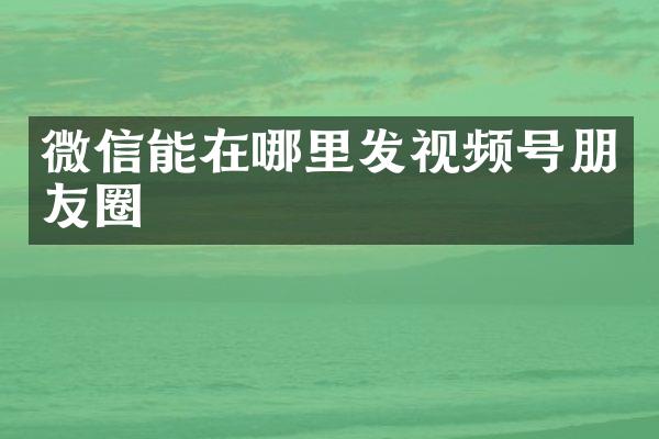 微信能在哪里发视频号朋友圈
