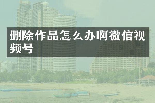 删除作品怎么办啊微信视频号
