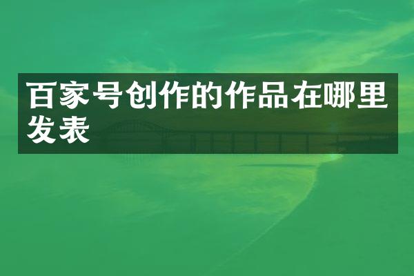 百家号创作的作品在哪里发表