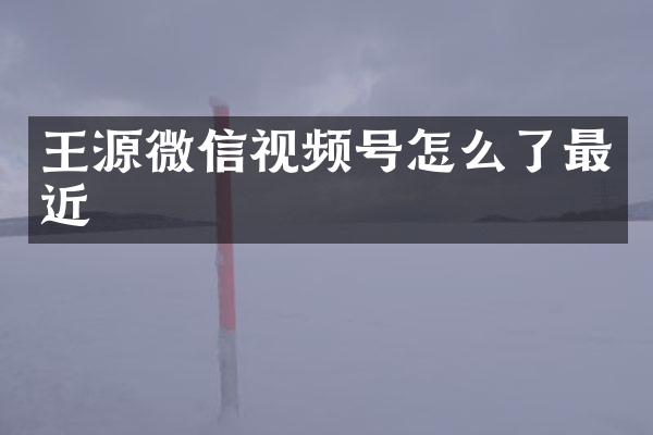 王源微信视频号怎么了最近