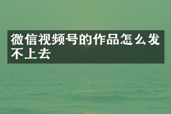 微信视频号的作品怎么发不上去