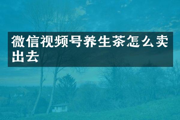 微信视频号养生茶怎么卖出去