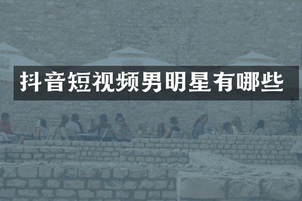 抖音短视频男明星有哪些