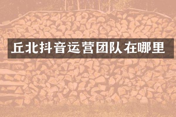 丘北抖音运营团队在哪里