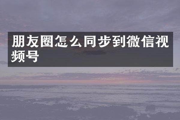 朋友圈怎么同步到微信视频号
