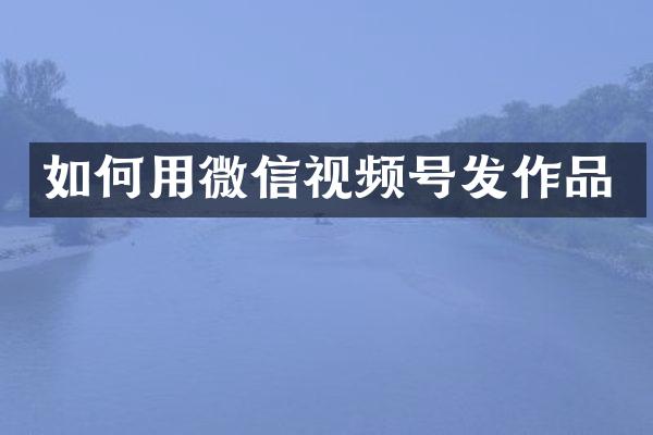 如何用微信视频号发作品