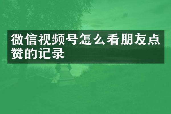 微信视频号怎么看朋友点赞的记录