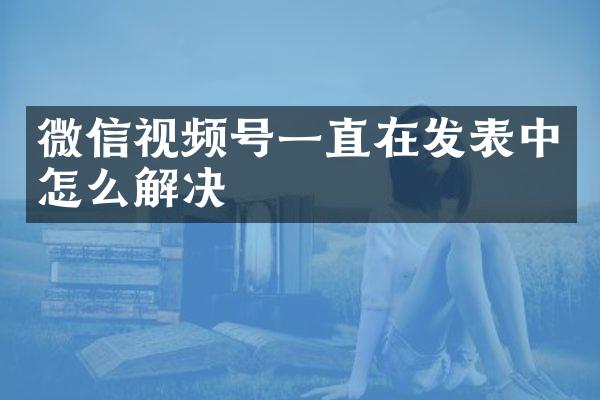 微信视频号一直在发表中怎么解决