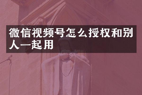 微信视频号怎么授权和别人一起用