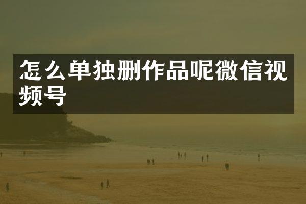 怎么单独删作品呢微信视频号